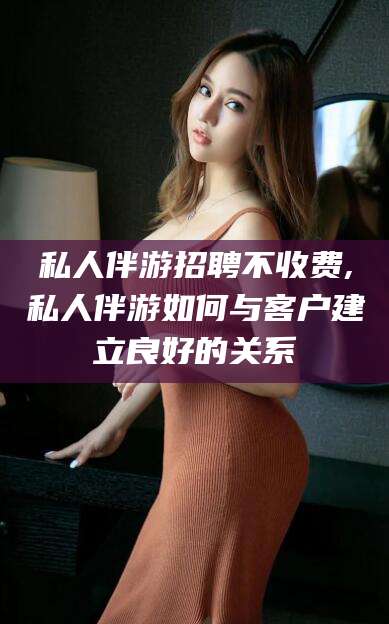阳泉私人伴游招聘不收费,私人伴游如何与客户建立良好的关系