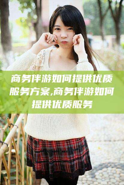 阳泉商务伴游如何提供优质服务方案,商务伴游如何提供优质服务