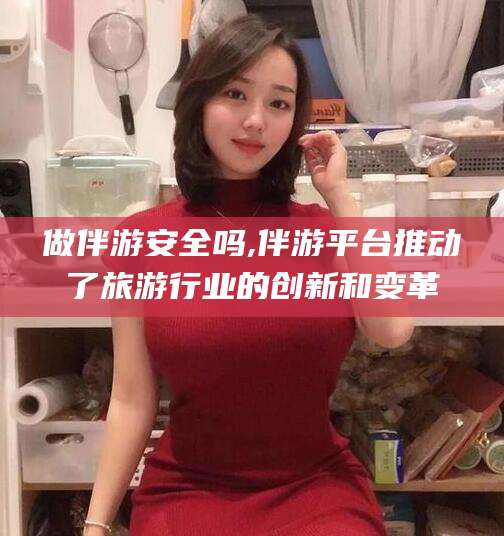 阳泉做伴游安全吗,伴游平台推动了旅游行业的创新和变革