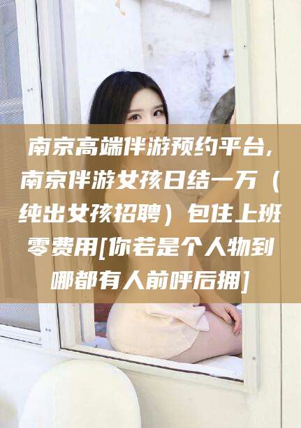 阳泉南京高端伴游预约平台,南京伴游女孩日结一万（纯出女孩招聘）包住上班零费用[你若是个人物到哪都有人前呼后拥]