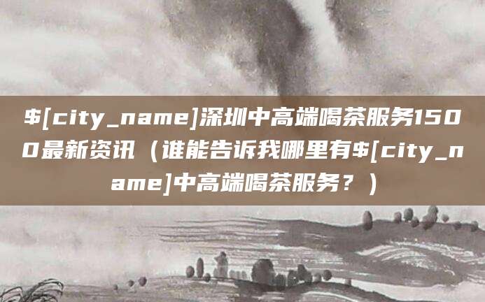 阳泉深圳中高端喝茶服务1500最新资讯(谁能告诉我哪里有阳泉中高端喝茶服务?)