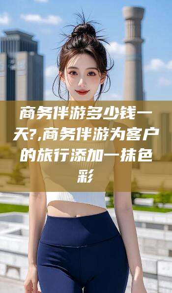 阳泉商务伴游多少钱一天?,商务伴游为客户的旅行添加一抹色彩