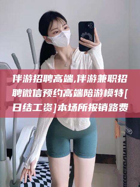 阳泉伴游招聘高端,伴游兼职招聘微信预约高端陪游模特[日结工资]本场所报销路费