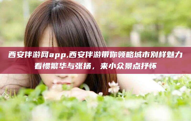 阳泉西安伴游网app,西安伴游带你领略城市别样魅力看惯繁华与张扬，来小众景点抒怀