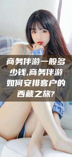 阳泉商务伴游一般多少钱,商务伴游如何安排客户的西藏之旅?