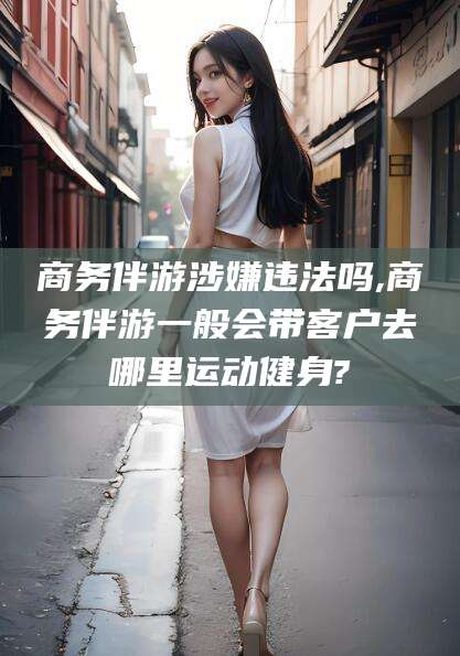 阳泉商务伴游涉嫌违法吗,商务伴游一般会带客户去哪里运动健身?