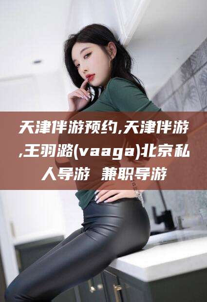 阳泉天津伴游预约,天津伴游,王羽潞(vaaga)北京私人导游 兼职导游