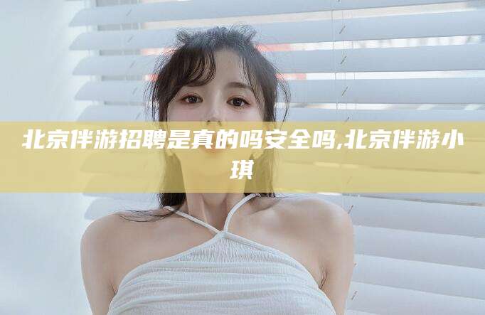 阳泉北京伴游招聘是真的吗安全吗,北京伴游小琪