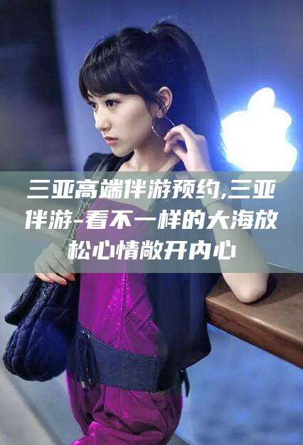 阳泉三亚高端伴游预约,三亚伴游-看不一样的大海放松心情敞开内心