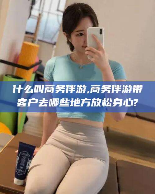 阳泉什么叫商务伴游,商务伴游带客户去哪些地方放松身心?