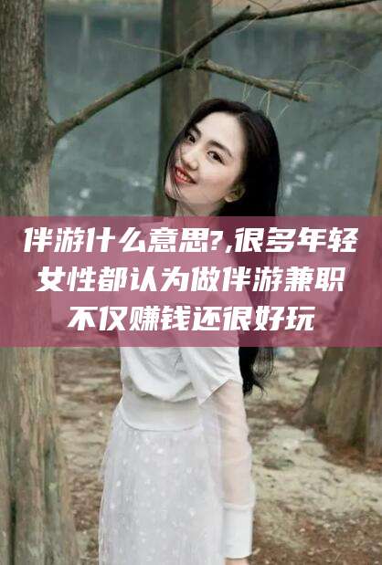 阳泉伴游什么意思?,很多年轻女性都认为做伴游兼职不仅赚钱还很好玩