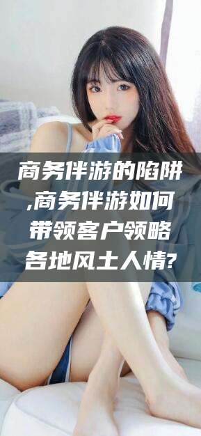 阳泉商务伴游的陷阱,商务伴游如何带领客户领略各地风土人情?