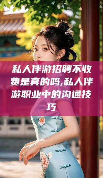 阳泉私人伴游招聘不收费是真的吗,私人伴游职业中的沟通技巧