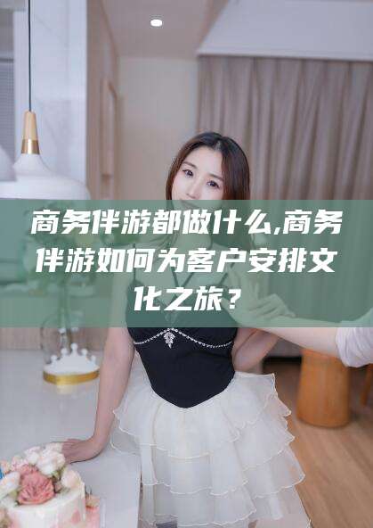 阳泉商务伴游都做什么,商务伴游如何为客户安排文化之旅？
