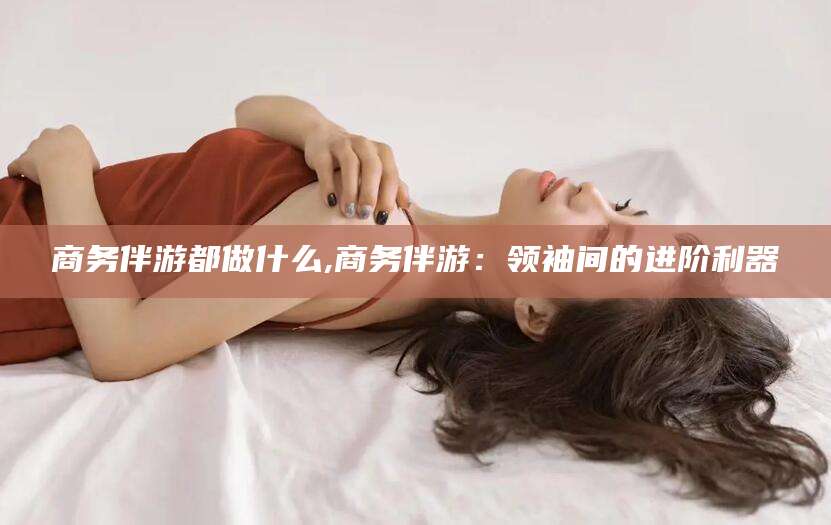 阳泉商务伴游都做什么,商务伴游：领袖间的进阶利器
