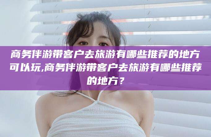 阳泉商务伴游带客户去旅游有哪些推荐的地方可以玩,商务伴游带客户去旅游有哪些推荐的地方？