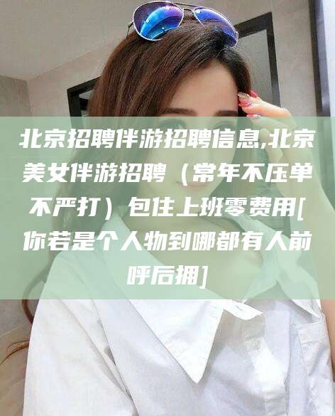 阳泉北京招聘伴游招聘信息,北京美女伴游招聘（常年不压单不严打）包住上班零费用[你若是个人物到哪都有人前呼后拥]