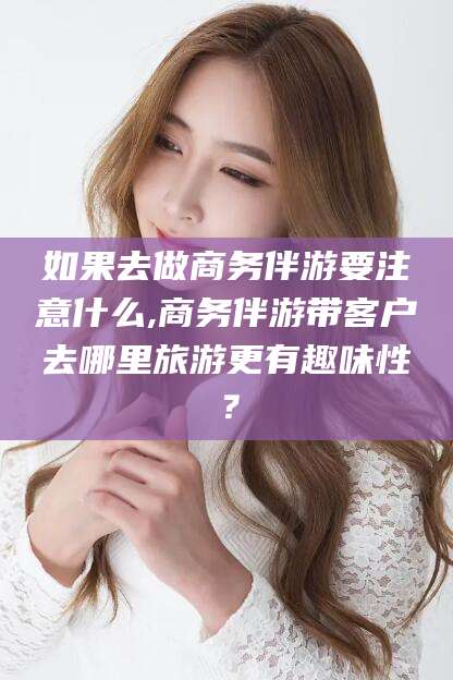 阳泉如果去做商务伴游要注意什么,商务伴游带客户去哪里旅游更有趣味性？
