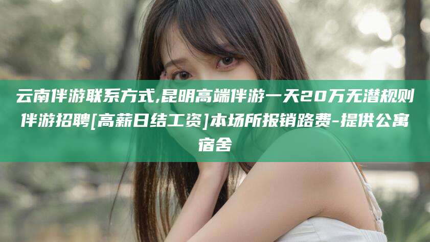 云南伴游联系方式,昆明高端伴游一天20万无潜规则伴游招聘[高薪日结工资]本场所报销路费-提供公寓宿舍