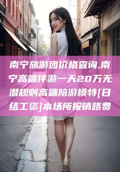 阳泉南宁旅游团价格查询,南宁高端伴游一天20万无潜规则高端陪游模特[日结工资]本场所报销路费
