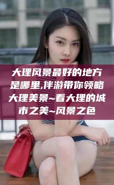 阳泉大理风景最好的地方是哪里,伴游带你领略大理美景~看大理的城市之美~风景之色