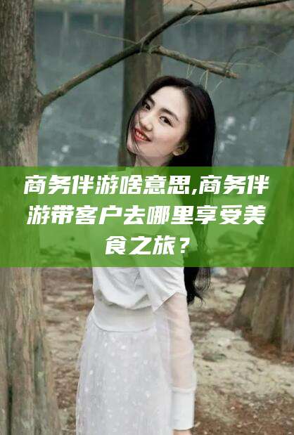 阳泉商务伴游啥意思,商务伴游带客户去哪里享受美食之旅？