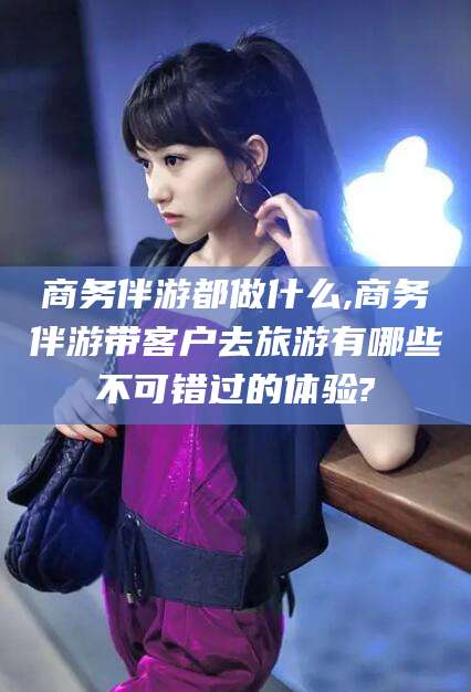 阳泉商务伴游都做什么,商务伴游带客户去旅游有哪些不可错过的体验?