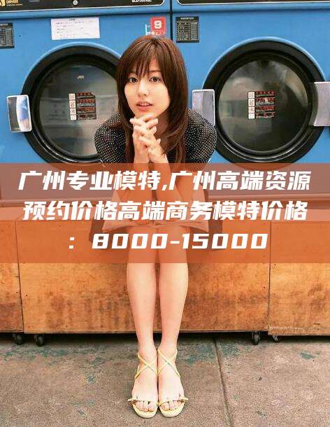 阳泉广州专业模特,广州高端资源预约价格高端商务模特价格：8000-15000