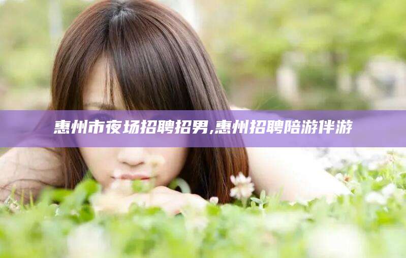 阳泉惠州市夜场招聘招男,惠州招聘陪游伴游